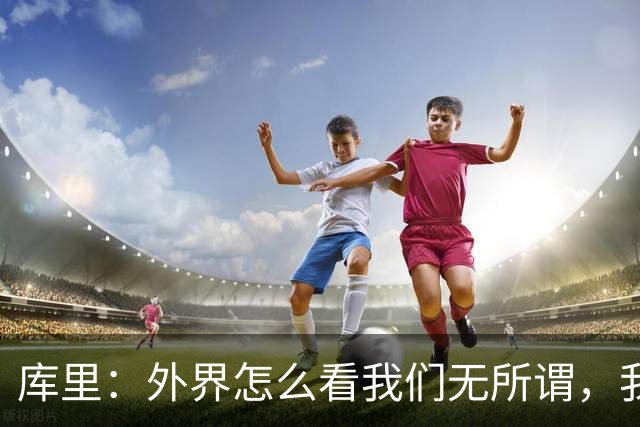 库里：外界怎么看我们无所谓，我们依然想赢！